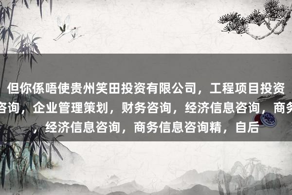 但你係唔使贵州笑田投资有限公司,工程项目投资及投资管理,投资咨询,企业管理策划,财务咨询,经济信息咨询,商务信息咨询精,自后
